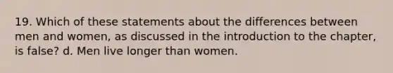 19. Which of these statements about the differences between men and women, as discussed in the <a href='https://www.questionai.com/knowledge/k1dm0KB3Nv-introduction-to-the' class='anchor-knowledge'>introduction to the</a> chapter, is false? d. Men live longer than women.