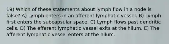 19) Which of these statements about lymph flow in a node is false? A) Lymph enters in an afferent lymphatic vessel. B) Lymph first enters the subcapsular space. C) Lymph flows past dendritic cells. D) The efferent lymphatic vessel exits at the hilum. E) The afferent lymphatic vessel enters at the hilum.