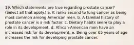 19. Which statements are true regarding prostate cancer? (Select all that apply.) a. It ranks second to lung cancer as being most common among American men. b. A familial history of prostate cancer is a risk factor. c. Dietary habits seem to play a role in its development. d. African-American men have an increased risk for its development. e. Being over 65 years of age increases the risk for developing prostate cancer.