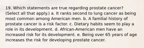 19. Which statements are true regarding prostate cancer? (Select all that apply.) a. It ranks second to lung cancer as being most common among American men. b. A familial history of prostate cancer is a risk factor. c. Dietary habits seem to play a role in its development. d. African-American men have an increased risk for its development. e. Being over 65 years of age increases the risk for developing prostate cancer.