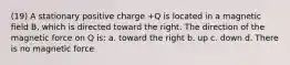 (19) A stationary positive charge +Q is located in a magnetic field B, which is directed toward the right. The direction of the magnetic force on Q is: a. toward the right b. up c. down d. There is no magnetic force