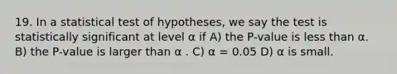 19. In a statistical test of hypotheses, we say the test is statistically significant at level α if A) the P-value is less than α. B) the P-value is larger than α . C) α = 0.05 D) α is small.