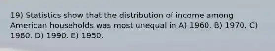 19) Statistics show that the distribution of income among American households was most unequal in A) 1960. B) 1970. C) 1980. D) 1990. E) 1950.