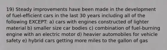 19) Steady improvements have been made in the development of fuel-efficient cars in the last 30 years including all of the following EXCEPT: a) cars with engines constructed of lighter material b) smaller size car bodies c) combination of fuel-burning engine with an electric motor d) heavier automobiles for vehicle safety e) hybrid cars getting more miles to the gallon of gas