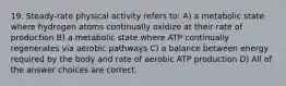 19. Steady-rate physical activity refers to: A) a metabolic state where hydrogen atoms continually oxidize at their rate of production B) a metabolic state where ATP continually regenerates via aerobic pathways C) a balance between energy required by the body and rate of aerobic ATP production D) All of the answer choices are correct.