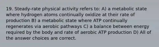 19. Steady-rate physical activity refers to: A) a metabolic state where hydrogen atoms continually oxidize at their rate of production B) a metabolic state where ATP continually regenerates via aerobic pathways C) a balance between energy required by the body and rate of aerobic <a href='https://www.questionai.com/knowledge/kQXM5vFKbG-atp-production' class='anchor-knowledge'>atp production</a> D) All of the answer choices are correct.