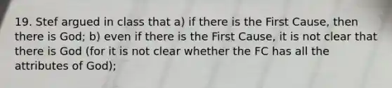 19. Stef argued in class that a) if there is the First Cause, then there is God; b) even if there is the First Cause, it is not clear that there is God (for it is not clear whether the FC has all the attributes of God);