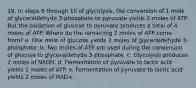 19. In steps 6 through 10 of glycolysis, the conversion of 1 mole of glyceraldehyde 3-phosphate to pyruvate yields 2 moles of ATP. But the oxidation of glucose to pyruvate produces a total of 4 moles of ATP. Where do the remaining 2 moles of ATP come from? a. One mole of glucose yields 2 moles of glyceraldehyde 3-phosphate. b. Two moles of ATP are used during the conversion of glucose to glyceraldehyde 3-phosphate. c. Glycolysis produces 2 moles of NADH. d. Fermentation of pyruvate to lactic acid yields 2 moles of ATP. e. Fermentation of pyruvate to lactic acid yields 2 moles of NAD+.