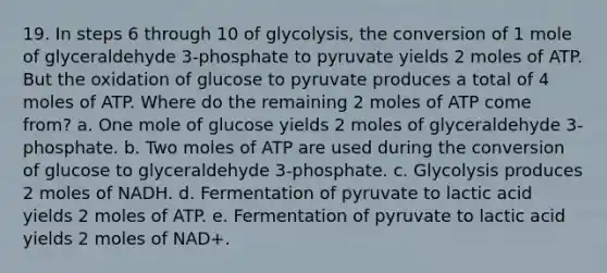 19. In steps 6 through 10 of glycolysis, the conversion of 1 mole of glyceraldehyde 3-phosphate to pyruvate yields 2 moles of ATP. But the oxidation of glucose to pyruvate produces a total of 4 moles of ATP. Where do the remaining 2 moles of ATP come from? a. One mole of glucose yields 2 moles of glyceraldehyde 3-phosphate. b. Two moles of ATP are used during the conversion of glucose to glyceraldehyde 3-phosphate. c. Glycolysis produces 2 moles of NADH. d. Fermentation of pyruvate to lactic acid yields 2 moles of ATP. e. Fermentation of pyruvate to lactic acid yields 2 moles of NAD+.