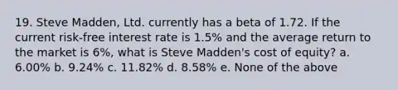 19. Steve Madden, Ltd. currently has a beta of 1.72. If the current risk-free interest rate is 1.5% and the average return to the market is 6%, what is Steve Madden's cost of equity? a. 6.00% b. 9.24% c. 11.82% d. 8.58% e. None of the above