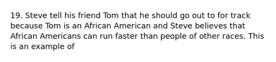 19. Steve tell his friend Tom that he should go out to for track because Tom is an African American and Steve believes that African Americans can run faster than people of other races. This is an example of