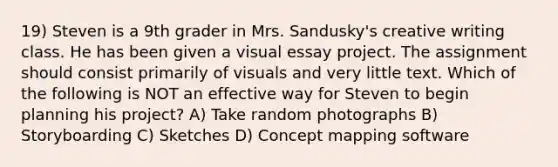 19) Steven is a 9th grader in Mrs. Sandusky's creative writing class. He has been given a visual essay project. The assignment should consist primarily of visuals and very little text. Which of the following is NOT an effective way for Steven to begin planning his project? A) Take random photographs B) Storyboarding C) Sketches D) Concept mapping software