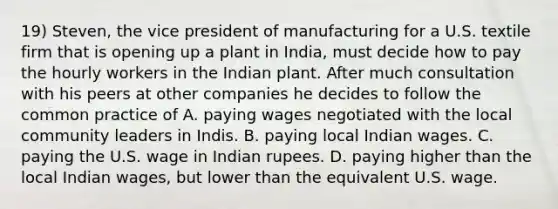 19) Steven, the vice president of manufacturing for a U.S. textile firm that is opening up a plant in India, must decide how to pay the hourly workers in the Indian plant. After much consultation with his peers at other companies he decides to follow the common practice of A. paying wages negotiated with the local community leaders in Indis. B. paying local Indian wages. C. paying the U.S. wage in Indian rupees. D. paying higher than the local Indian wages, but lower than the equivalent U.S. wage.