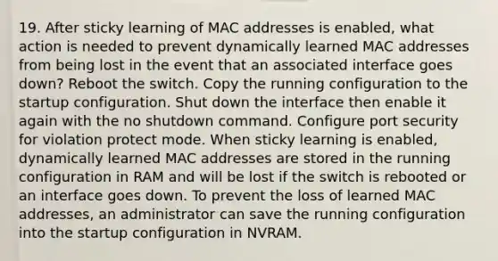 19. After sticky learning of MAC addresses is enabled, what action is needed to prevent dynamically learned MAC addresses from being lost in the event that an associated interface goes down? Reboot the switch. Copy the running configuration to the startup configuration. Shut down the interface then enable it again with the no shutdown command. Configure port security for violation protect mode. When sticky learning is enabled, dynamically learned MAC addresses are stored in the running configuration in RAM and will be lost if the switch is rebooted or an interface goes down. To prevent the loss of learned MAC addresses, an administrator can save the running configuration into the startup configuration in NVRAM.