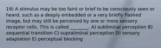 19) A stimulus may be too faint or brief to be consciously seen or heard, such as a deeply embedded or a very briefly flashed image, but may still be perceived by one or more sensory receptor cells. This is called ________. A) subliminal perception B) sequential transition C) supraliminal perception D) sensory adaptation E) perceptual blocking