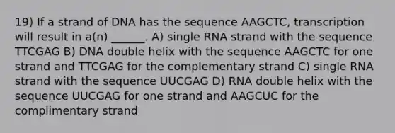 19) If a strand of DNA has the sequence AAGCTC, transcription will result in a(n) ______. A) single RNA strand with the sequence TTCGAG B) DNA double helix with the sequence AAGCTC for one strand and TTCGAG for the complementary strand C) single RNA strand with the sequence UUCGAG D) RNA double helix with the sequence UUCGAG for one strand and AAGCUC for the complimentary strand