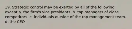 19. Strategic control may be exerted by all of the following except a. the firm's vice presidents. b. top managers of close competitors. c. individuals outside of the top management team. d. the CEO