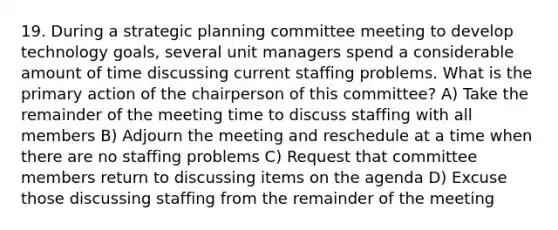 19. During a strategic planning committee meeting to develop technology goals, several unit managers spend a considerable amount of time discussing current staffing problems. What is the primary action of the chairperson of this committee? A) Take the remainder of the meeting time to discuss staffing with all members B) Adjourn the meeting and reschedule at a time when there are no staffing problems C) Request that committee members return to discussing items on the agenda D) Excuse those discussing staffing from the remainder of the meeting