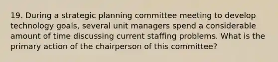 19. During a strategic planning committee meeting to develop technology goals, several unit managers spend a considerable amount of time discussing current staffing problems. What is the primary action of the chairperson of this committee?