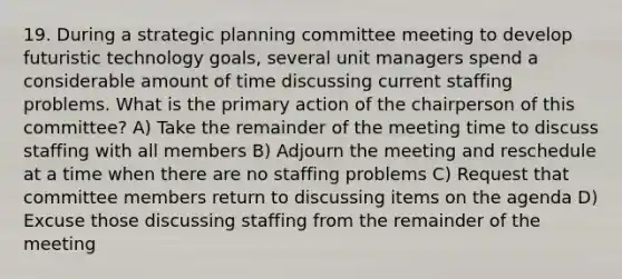 19. During a strategic planning committee meeting to develop futuristic technology goals, several unit managers spend a considerable amount of time discussing current staffing problems. What is the primary action of the chairperson of this committee? A) Take the remainder of the meeting time to discuss staffing with all members B) Adjourn the meeting and reschedule at a time when there are no staffing problems C) Request that committee members return to discussing items on the agenda D) Excuse those discussing staffing from the remainder of the meeting