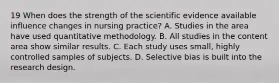 19 When does the strength of the scientific evidence available influence changes in nursing practice? A. Studies in the area have used quantitative methodology. B. All studies in the content area show similar results. C. Each study uses small, highly controlled samples of subjects. D. Selective bias is built into the research design.