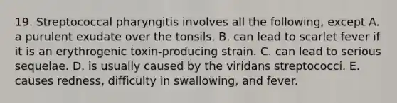 19. Streptococcal pharyngitis involves all the following, except A. a purulent exudate over the tonsils. B. can lead to scarlet fever if it is an erythrogenic toxin-producing strain. C. can lead to serious sequelae. D. is usually caused by the viridans streptococci. E. causes redness, difficulty in swallowing, and fever.