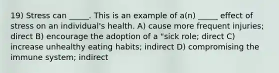 19) Stress can _____. This is an example of a(n) _____ effect of stress on an individual's health. A) cause more frequent injuries; direct B) encourage the adoption of a "sick role; direct C) increase unhealthy eating habits; indirect D) compromising the immune system; indirect