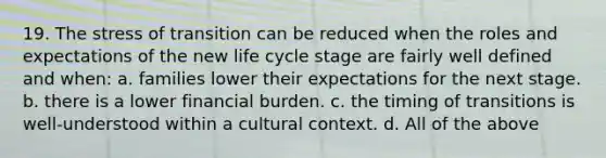 19. The stress of transition can be reduced when the roles and expectations of the new life cycle stage are fairly well defined and when: a. families lower their expectations for the next stage. b. there is a lower financial burden. c. the timing of transitions is well-understood within a cultural context. d. All of the above