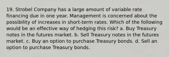 19. Strobel Company has a large amount of variable rate financing due in one year. Management is concerned about the possibility of increases in short-term rates. Which of the following would be an effective way of hedging this risk? a. Buy Treasury notes in the futures market. b. Sell Treasury notes in the futures market. c. Buy an option to purchase Treasury bonds. d. Sell an option to purchase Treasury bonds.