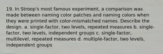 19. In Stroop's most famous experiment, a comparison was made between naming color patches and naming colors when they were printed with color-mismatched names. Describe the design. a. single-factor, two levels, repeated measures b. single-factor, two levels, independent groups c. single-factor, multilevel, repeated measures d. multiple-factor, two levels, independent groups