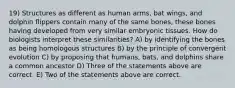 19) Structures as different as human arms, bat wings, and dolphin flippers contain many of the same bones, these bones having developed from very similar embryonic tissues. How do biologists interpret these similarities? A) by identifying the bones as being homologous structures B) by the principle of convergent evolution C) by proposing that humans, bats, and dolphins share a common ancestor D) Three of the statements above are correct. E) Two of the statements above are correct.