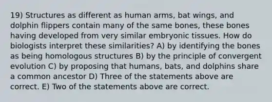 19) Structures as different as human arms, bat wings, and dolphin flippers contain many of the same bones, these bones having developed from very similar embryonic tissues. How do biologists interpret these similarities? A) by identifying the bones as being homologous structures B) by the principle of convergent evolution C) by proposing that humans, bats, and dolphins share a common ancestor D) Three of the statements above are correct. E) Two of the statements above are correct.