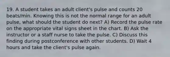 19. A student takes an adult client's pulse and counts 20 beats/min. Knowing this is not the normal range for an adult pulse, what should the student do next? A) Record the pulse rate on the appropriate vital signs sheet in the chart. B) Ask the instructor or a staff nurse to take the pulse. C) Discuss this finding during postconference with other students. D) Wait 4 hours and take the client's pulse again.