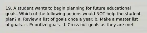 19. A student wants to begin planning for future educational goals. Which of the following actions would NOT help the student plan? a. Review a list of goals once a year. b. Make a master list of goals. c. Prioritize goals. d. Cross out goals as they are met.