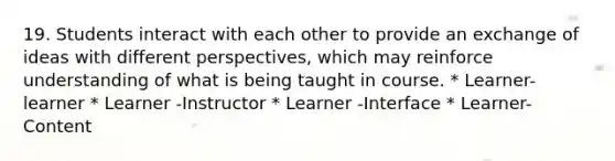 19. Students interact with each other to provide an exchange of ideas with different perspectives, which may reinforce understanding of what is being taught in course. * Learner-learner * Learner -Instructor * Learner -Interface * Learner-Content