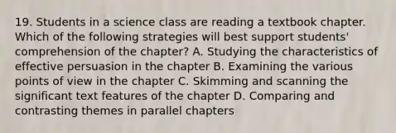 19. Students in a science class are reading a textbook chapter. Which of the following strategies will best support students' comprehension of the chapter? A. Studying the characteristics of effective persuasion in the chapter B. Examining the various points of view in the chapter C. Skimming and scanning the significant text features of the chapter D. Comparing and contrasting themes in parallel chapters