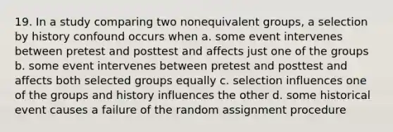 19. In a study comparing two nonequivalent groups, a selection by history confound occurs when a. some event intervenes between pretest and posttest and affects just one of the groups b. some event intervenes between pretest and posttest and affects both selected groups equally c. selection influences one of the groups and history influences the other d. some historical event causes a failure of the random assignment procedure