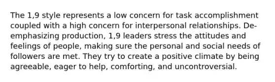 The 1,9 style represents a low concern for task accomplishment coupled with a high concern for interpersonal relationships. De-emphasizing production, 1,9 leaders stress the attitudes and feelings of people, making sure the personal and social needs of followers are met. They try to create a positive climate by being agreeable, eager to help, comforting, and uncontroversial.