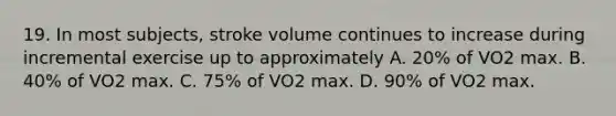 19. In most subjects, stroke volume continues to increase during incremental exercise up to approximately A. 20% of VO2 max. B. 40% of VO2 max. C. 75% of VO2 max. D. 90% of VO2 max.