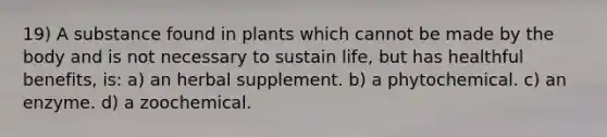 19) A substance found in plants which cannot be made by the body and is not necessary to sustain life, but has healthful benefits, is: a) an herbal supplement. b) a phytochemical. c) an enzyme. d) a zoochemical.