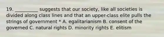 19. __________ suggests that our society, like all societies is divided along class lines and that an upper-class elite pulls the strings of government * A. egalitarianism B. consent of the governed C. natural rights D. minority rights E. elitism