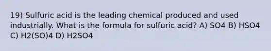 19) Sulfuric acid is the leading chemical produced and used industrially. What is the formula for sulfuric acid? A) SO4 B) HSO4 C) H2(SO)4 D) H2SO4