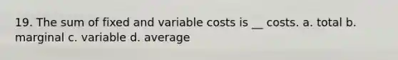 19. The sum of fixed and variable costs is __ costs. a. total b. marginal c. variable d. average