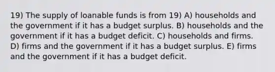 19) The supply of loanable funds is from 19) A) households and the government if it has a budget surplus. B) households and the government if it has a budget deficit. C) households and firms. D) firms and the government if it has a budget surplus. E) firms and the government if it has a budget deficit.