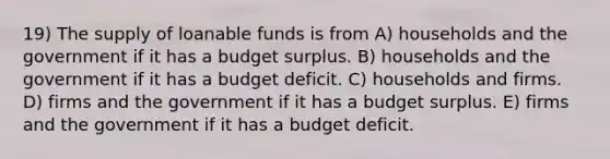 19) The supply of loanable funds is from A) households and the government if it has a budget surplus. B) households and the government if it has a budget deficit. C) households and firms. D) firms and the government if it has a budget surplus. E) firms and the government if it has a budget deficit.