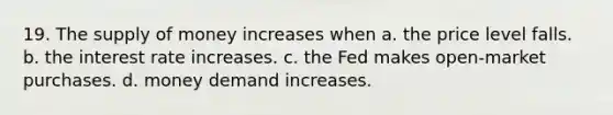 19. The <a href='https://www.questionai.com/knowledge/kUIOOoB75i-supply-of-money' class='anchor-knowledge'>supply of money</a> increases when a. the price level falls. b. the interest rate increases. c. the Fed makes open-market purchases. d. money demand increases.