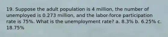 19. Suppose the adult population is 4 million, the number of unemployed is 0.273 million, and the labor-force participation rate is 75%. What is the unemployment rate? a. 8.3% b. 6.25% c. 18.75%