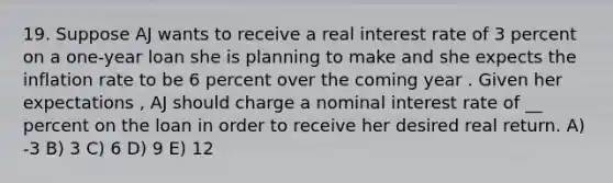 19. Suppose AJ wants to receive a real interest rate of 3 percent on a one-year loan she is planning to make and she expects the inflation rate to be 6 percent over the coming year . Given her expectations , AJ should charge a nominal interest rate of __ percent on the loan in order to receive her desired real return. A) -3 B) 3 C) 6 D) 9 E) 12