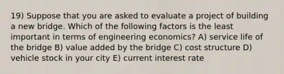 19) Suppose that you are asked to evaluate a project of building a new bridge. Which of the following factors is the least important in terms of engineering economics? A) service life of the bridge B) value added by the bridge C) cost structure D) vehicle stock in your city E) current interest rate