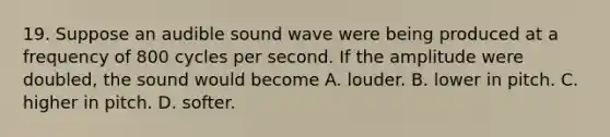 19. Suppose an audible sound wave were being produced at a frequency of 800 cycles per second. If the amplitude were doubled, the sound would become A. louder. B. lower in pitch. C. higher in pitch. D. softer.